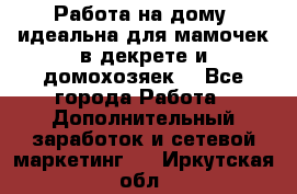  Работа на дому (идеальна для мамочек в декрете и домохозяек) - Все города Работа » Дополнительный заработок и сетевой маркетинг   . Иркутская обл.